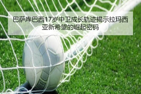 巴萨库巴西17岁中卫成长轨迹揭示拉玛西亚新希望的崛起密码