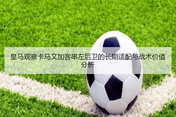 皇马观察卡马文加客串左后卫的长期适配与战术价值分析