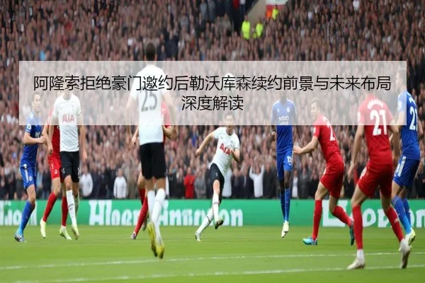 阿隆索拒绝豪门邀约后勒沃库森续约前景与未来布局深度解读
